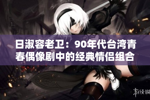 日淑容老卫：90年代台湾青春偶像剧中的经典情侣组合