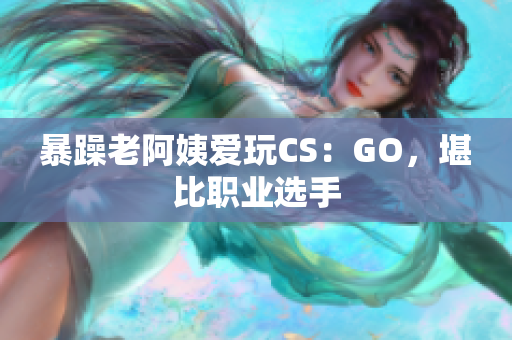 暴躁老阿姨爱玩CS：GO，堪比职业选手