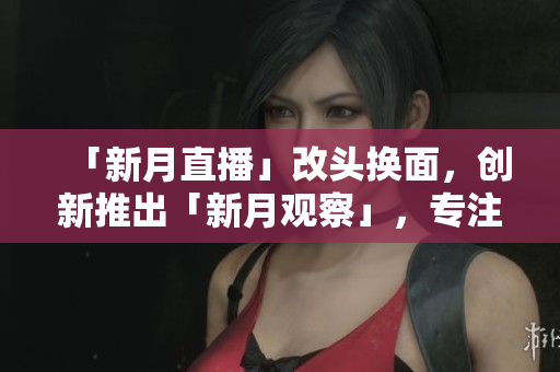 「新月直播」改头换面，创新推出「新月观察」，专注深度解析网络热点！