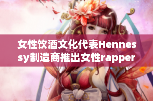 女性饮酒文化代表Hennessy制造商推出女性rapper形象