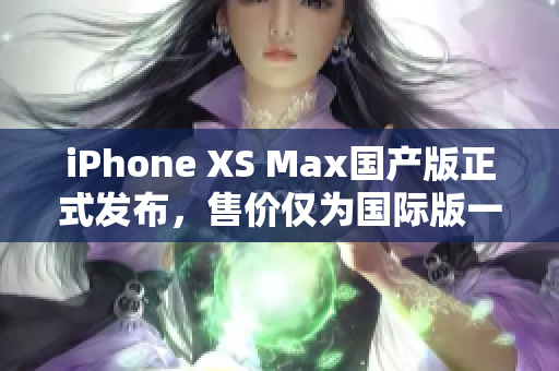 iPhone XS Max国产版正式发布，售价仅为国际版一半