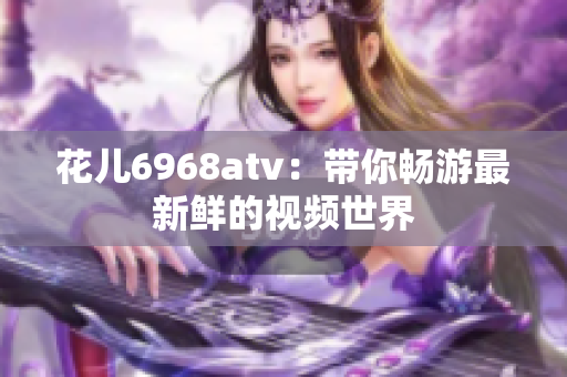 花儿6968atv：带你畅游最新鲜的视频世界