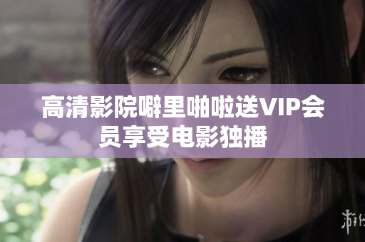 高清影院噼里啪啦送VIP会员享受电影独播