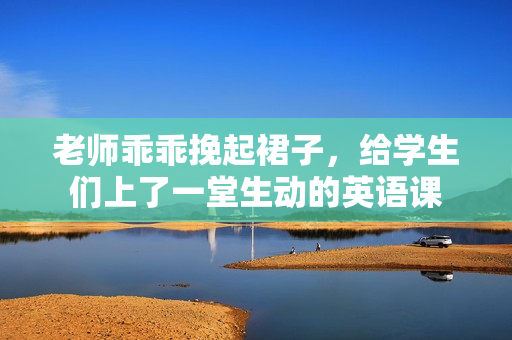 老师乖乖挽起裙子，给学生们上了一堂生动的英语课
