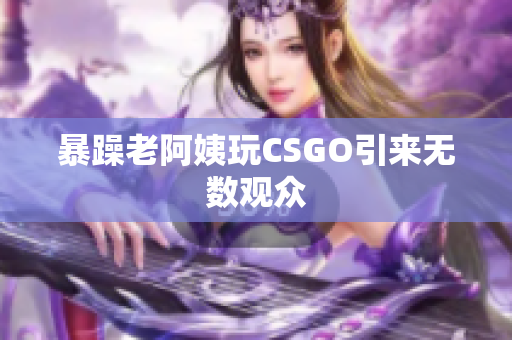 暴躁老阿姨玩CSGO引来无数观众