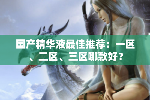 国产精华液最佳推荐：一区、二区、三区哪款好？