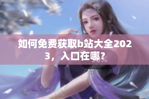 如何免费获取b站大全2023，入口在哪？