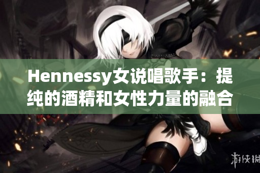 Hennessy女说唱歌手：提纯的酒精和女性力量的融合