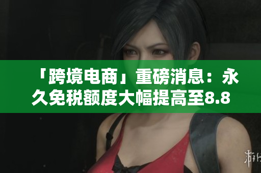 「跨境电商」重磅消息：永久免税额度大幅提高至8.8万元