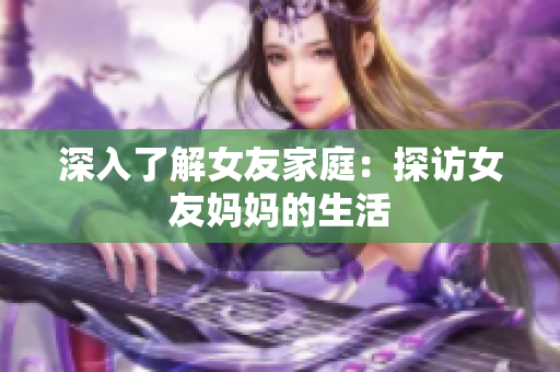 深入了解女友家庭：探访女友妈妈的生活