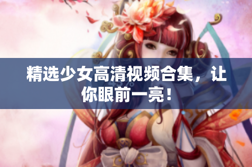 精选少女高清视频合集，让你眼前一亮！