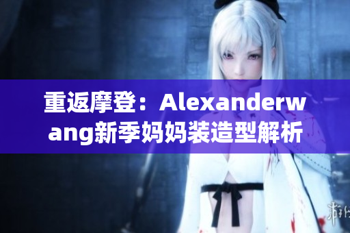 重返摩登：Alexanderwang新季妈妈装造型解析