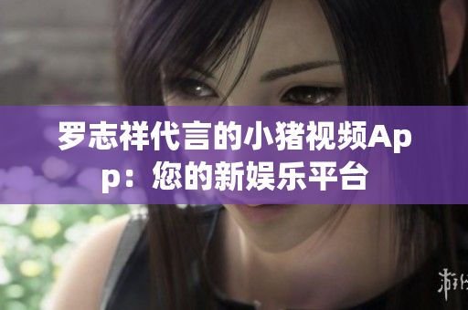 罗志祥代言的小猪视频App：您的新娱乐平台