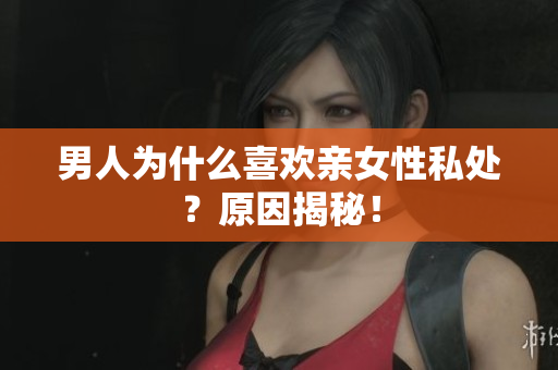 男人为什么喜欢亲女性私处？原因揭秘！