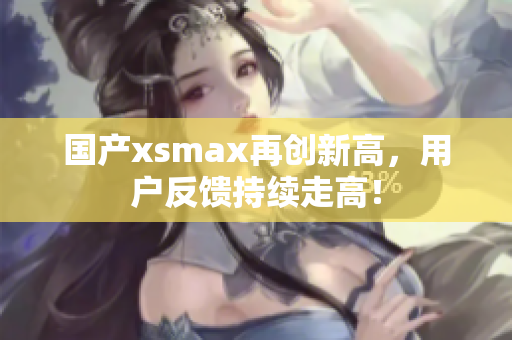 国产xsmax再创新高，用户反馈持续走高！