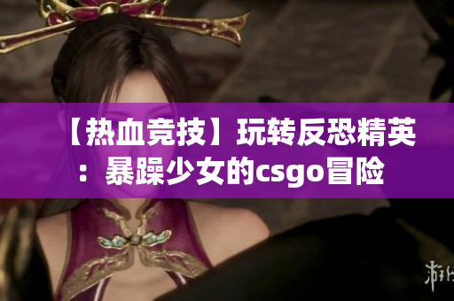 【热血竞技】玩转反恐精英：暴躁少女的csgo冒险
