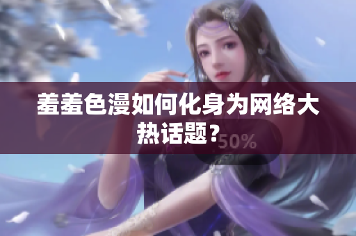 羞羞色漫如何化身为网络大热话题？