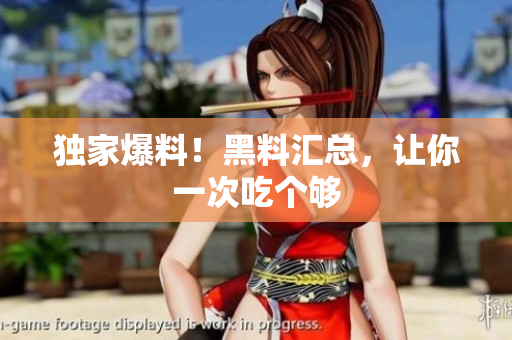 独家爆料！黑料汇总，让你一次吃个够