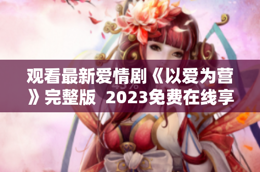 观看最新爱情剧《以爱为营》完整版  2023免费在线享受