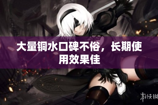 大量铜水口碑不俗，长期使用效果佳