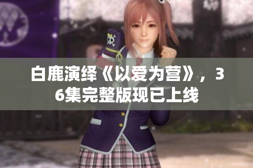 白鹿演绎《以爱为营》，36集完整版现已上线