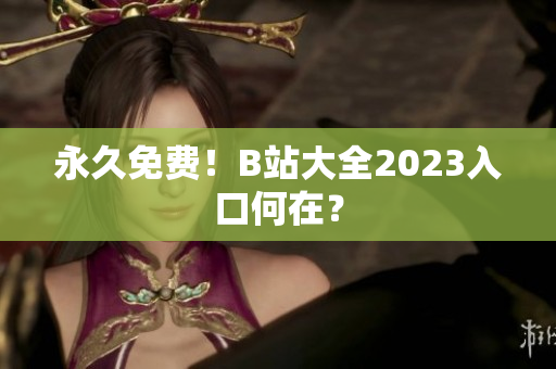 永久免费！B站大全2023入口何在？