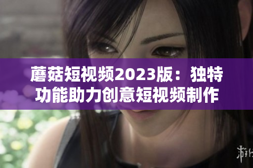 蘑菇短视频2023版：独特功能助力创意短视频制作