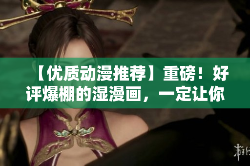 【优质动漫推荐】重磅！好评爆棚的湿漫画，一定让你意犹未尽！