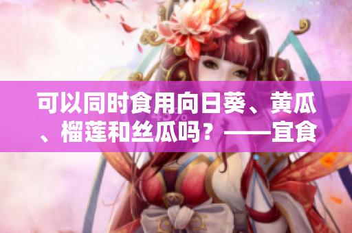 可以同时食用向日葵、黄瓜、榴莲和丝瓜吗？——宜食健康