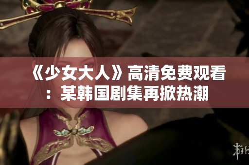 《少女大人》高清免费观看：某韩国剧集再掀热潮