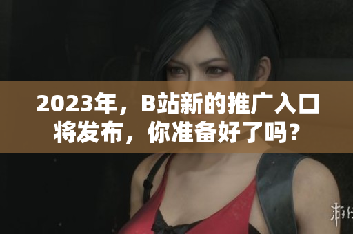 2023年，B站新的推广入口将发布，你准备好了吗？