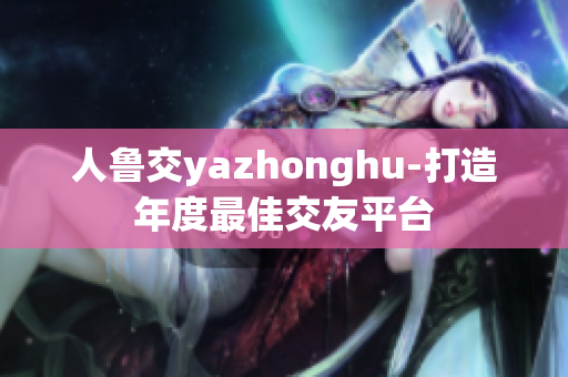 人鲁交yazhonghu-打造年度最佳交友平台