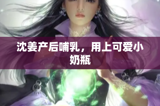 沈姜产后哺乳，用上可爱小奶瓶