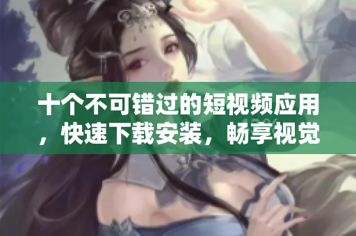 十个不可错过的短视频应用，快速下载安装，畅享视觉盛宴