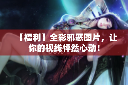 【福利】全彩邪恶图片，让你的视线怦然心动！