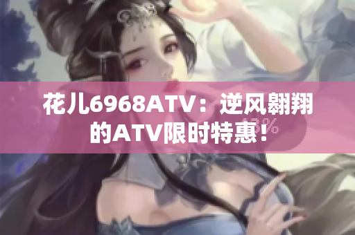 花儿6968ATV：逆风翱翔的ATV限时特惠！