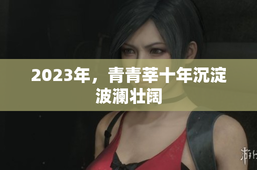 2023年，青青莘十年沉淀波澜壮阔