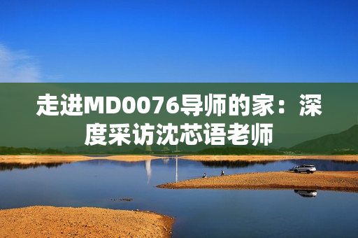 走进MD0076导师的家：深度采访沈芯语老师
