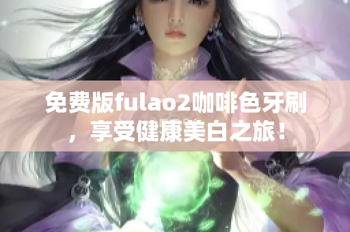 免费版fulao2咖啡色牙刷，享受健康美白之旅！