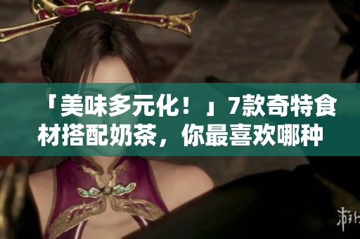 「美味多元化！」7款奇特食材搭配奶茶，你最喜欢哪种？