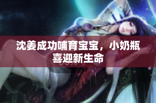 沈姜成功哺育宝宝，小奶瓶喜迎新生命