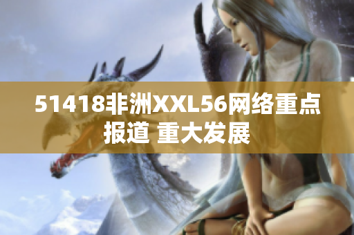 51418非洲XXL56网络重点报道 重大发展