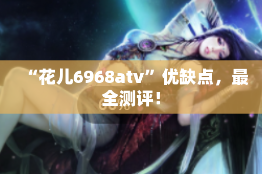 “花儿6968atv”优缺点，最全测评！