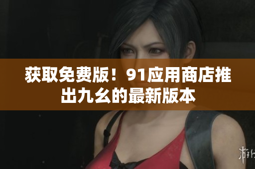 获取免费版！91应用商店推出九幺的最新版本