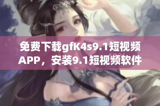 免费下载gfK4s9.1短视频APP，安装9.1短视频软件无需费用