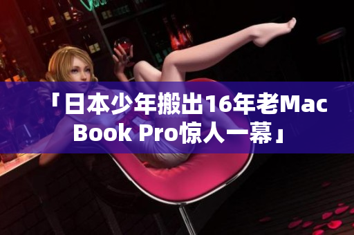 「日本少年搬出16年老MacBook Pro惊人一幕」