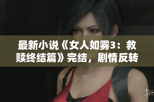 最新小说《女人如雾3：救赎终结篇》完结，剧情反转引热议