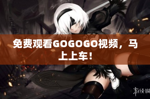 免费观看GOGOGO视频，马上上车！