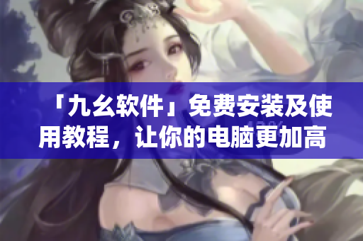 「九幺软件」免费安装及使用教程，让你的电脑更加高效)