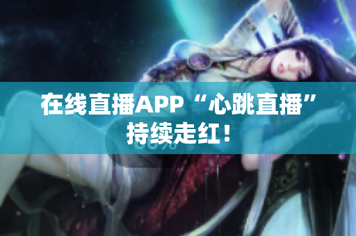 在线直播APP“心跳直播”持续走红！